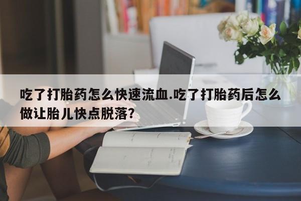 打胎药大月份用联系微信吃了打胎药怎么快速流血.吃了打胎药后怎么做让胎儿快点脱落？