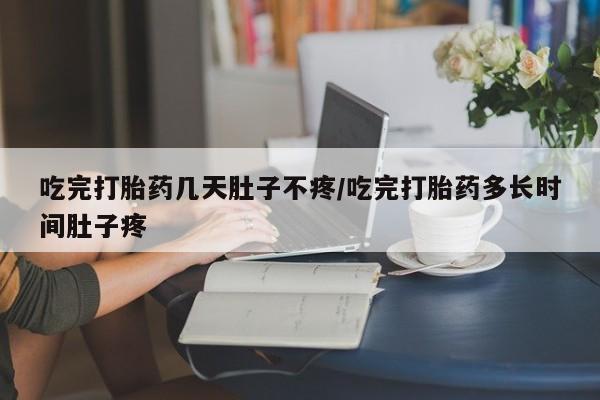 打胎药大月份用联系微信吃完打胎药几天肚子不疼/吃完打胎药多长时间肚子疼