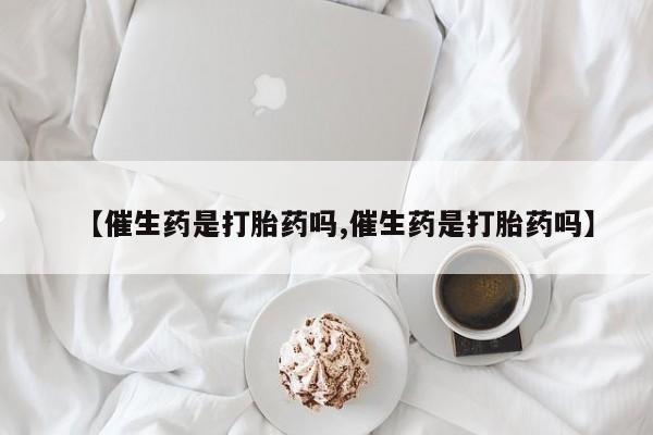 打胎药大月份用联系微信【催生药是打胎药吗,催生药是打胎药吗】