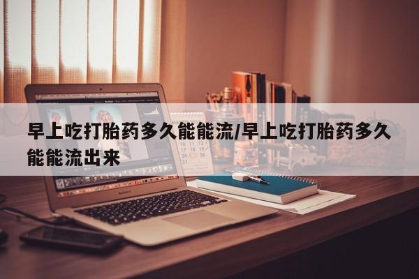 打胎药大月份用联系微信早上吃打胎药多久能能流/早上吃打胎药多久能能流出来