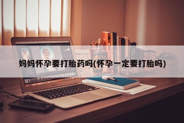 打胎药大月份用联系微信妈妈怀孕要打胎药吗(怀孕一定要打胎吗)