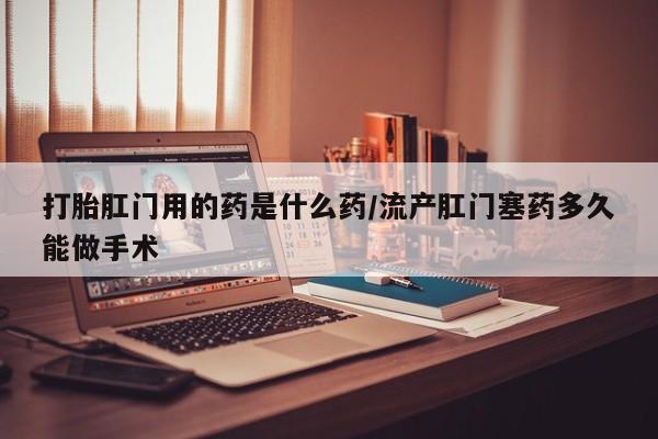 打胎药大月份用联系微信打胎肛门用的药是什么药/流产肛门塞药多久能做手术