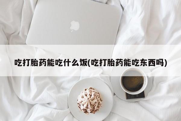 打胎药大月份用联系微信吃打胎药能吃什么饭(吃打胎药能吃东西吗)
