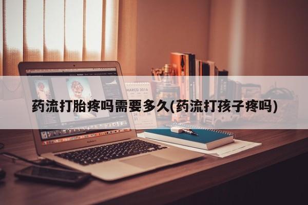 打胎药大月份用联系微信药流打胎疼吗需要多久(药流打孩子疼吗)