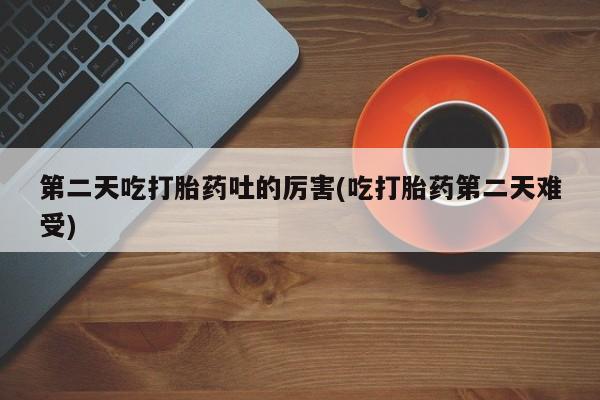 打胎药大月份用联系微信第二天吃打胎药吐的厉害(吃打胎药第二天难受)