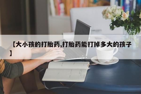 打胎药大月份用联系微信【大小孩的打胎药,打胎药能打掉多大的孩子】