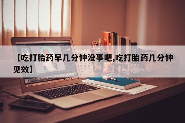 打胎药大月份用联系微信【吃打胎药早几分钟没事吧,吃打胎药几分钟见效】