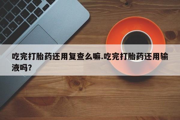 打胎药大月份用联系微信吃完打胎药还用复查么嘛.吃完打胎药还用输液吗？