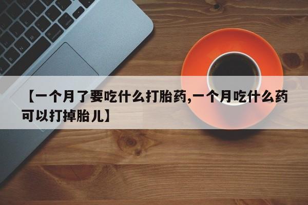 打胎药大月份用联系微信【一个月了要吃什么打胎药,一个月吃什么药可以打掉胎儿】