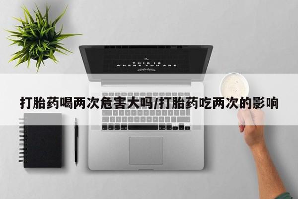 打胎药大月份用联系微信打胎药喝两次危害大吗/打胎药吃两次的影响