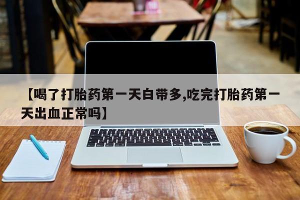 打胎药大月份用联系微信【喝了打胎药第一天白带多,吃完打胎药第一天出血正常吗】