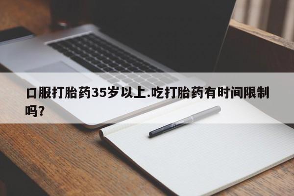打胎药大月份用联系微信口服打胎药35岁以上.吃打胎药有时间限制吗？