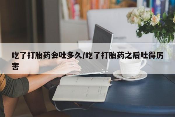 打胎药大月份用联系微信吃了打胎药会吐多久/吃了打胎药之后吐得厉害
