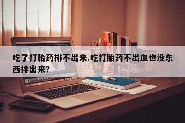 打胎药大月份用联系微信吃了打胎药排不出来.吃打胎药不出血也没东西排出来？