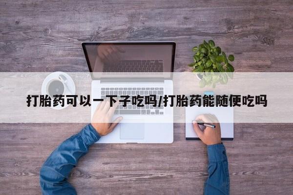 打胎药大月份用联系微信打胎药可以一下子吃吗/打胎药能随便吃吗