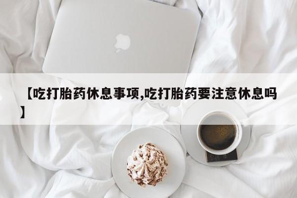 打胎药大月份用联系微信【吃打胎药休息事项,吃打胎药要注意休息吗】