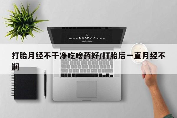 打胎药大月份用联系微信打胎月经不干净吃啥药好/打胎后一直月经不调