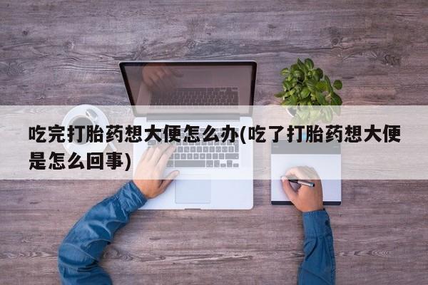 打胎药大月份用联系微信吃完打胎药想大便怎么办(吃了打胎药想大便是怎么回事)