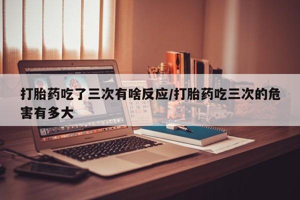 打胎药大月份用联系微信打胎药吃了三次有啥反应/打胎药吃三次的危害有多大