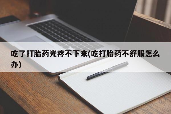 打胎药大月份用联系微信吃了打胎药光疼不下来(吃打胎药不舒服怎么办)