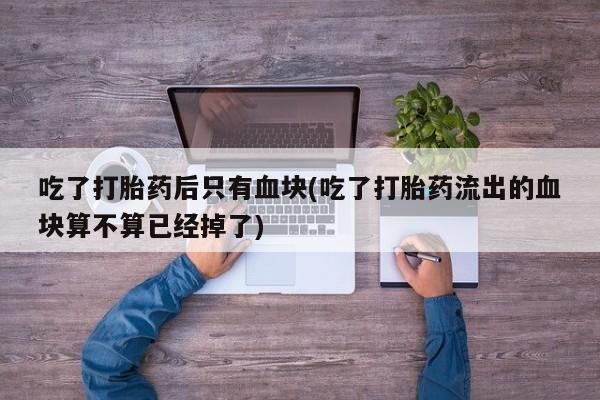 打胎药大月份用联系微信吃了打胎药后只有血块(吃了打胎药流出的血块算不算已经掉了)