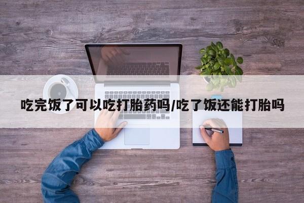 打胎药大月份用联系微信吃完饭了可以吃打胎药吗/吃了饭还能打胎吗