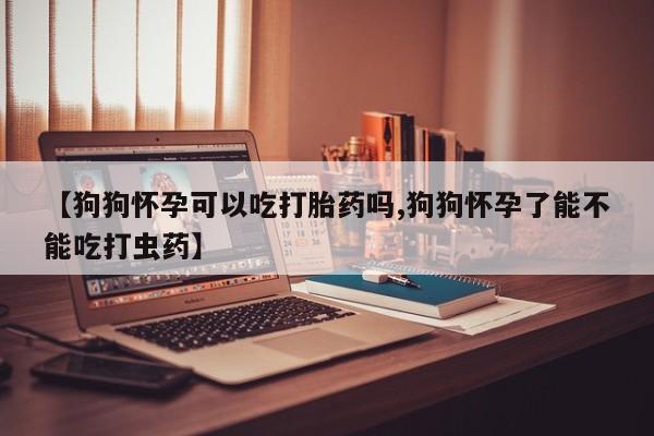 打胎药大月份用联系微信【狗狗怀孕可以吃打胎药吗,狗狗怀孕了能不能吃打虫药】
