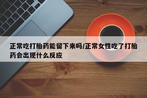 打胎药大月份用联系微信正常吃打胎药能留下来吗/正常女性吃了打胎药会出现什么反应