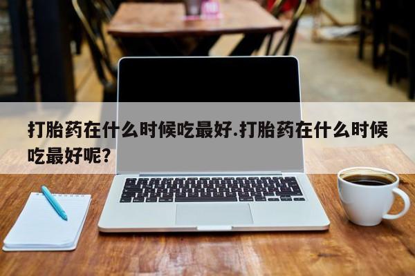打胎药大月份用联系微信打胎药在什么时候吃最好.打胎药在什么时候吃最好呢？