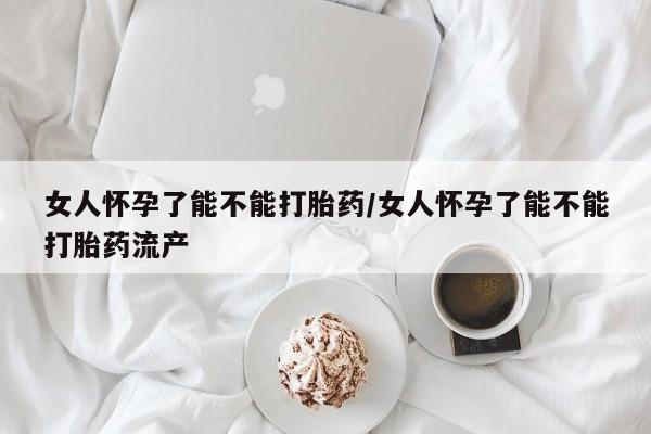 打胎药大月份用联系微信女人怀孕了能不能打胎药/女人怀孕了能不能打胎药流产