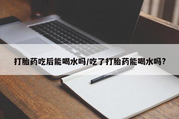 打胎药大月份用联系微信打胎药吃后能喝水吗/吃了打胎药能喝水吗?