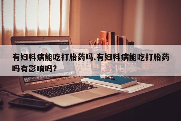 打胎药大月份用联系微信有妇科病能吃打胎药吗.有妇科病能吃打胎药吗有影响吗？