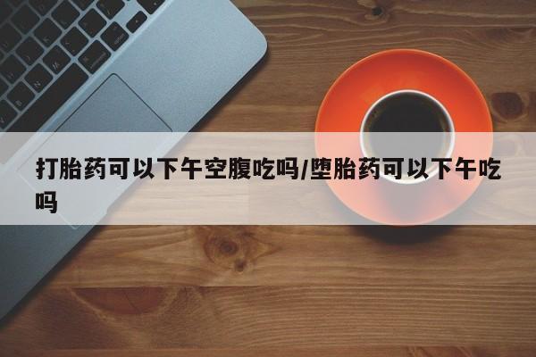 打胎药大月份用联系微信打胎药可以下午空腹吃吗/堕胎药可以下午吃吗