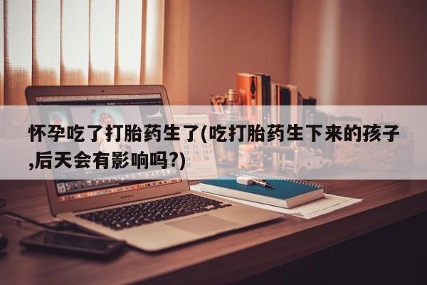 打胎药大月份用联系微信怀孕吃了打胎药生了(吃打胎药生下来的孩子,后天会有影响吗?)