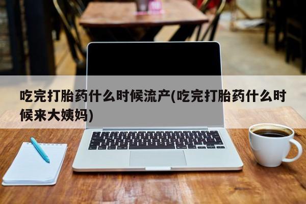打胎药大月份用联系微信吃完打胎药什么时候流产(吃完打胎药什么时候来大姨妈)