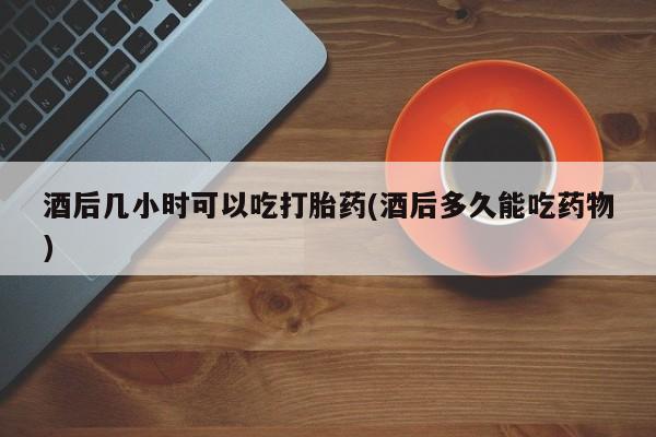 打胎药大月份用联系微信酒后几小时可以吃打胎药(酒后多久能吃药物)