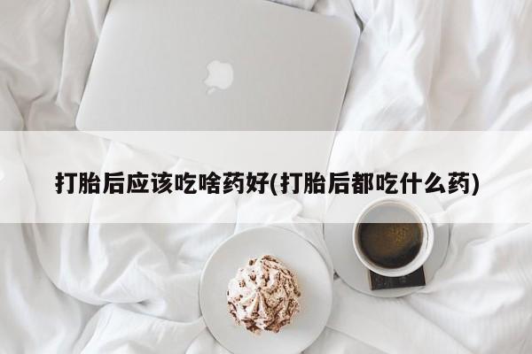 打胎药大月份用联系微信打胎后应该吃啥药好(打胎后都吃什么药)