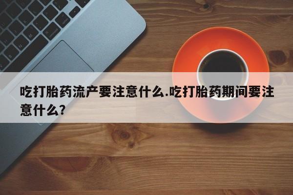 打胎药大月份用联系微信吃打胎药流产要注意什么.吃打胎药期间要注意什么？