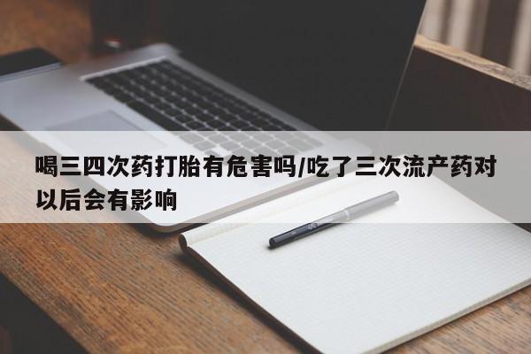 打胎药大月份用联系微信喝三四次药打胎有危害吗/吃了三次流产药对以后会有影响