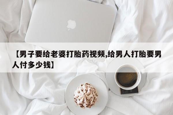 打胎药大月份用联系微信【男子要给老婆打胎药视频,给男人打胎要男人付多少钱】