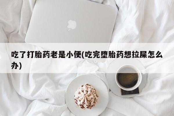 打胎药大月份用联系微信吃了打胎药老是小便(吃完堕胎药想拉屎怎么办)