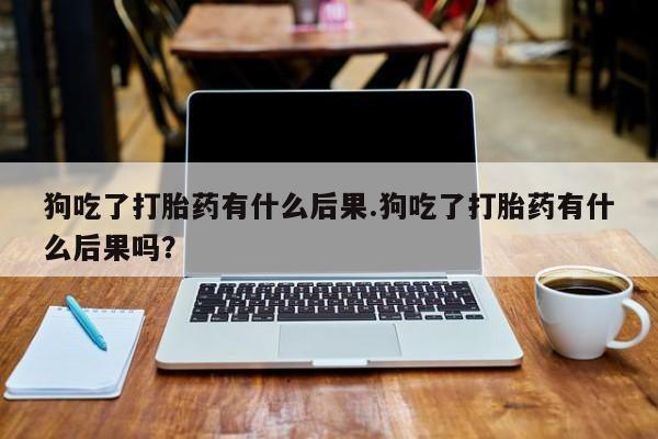 打胎药大月份用联系微信狗吃了打胎药有什么后果.狗吃了打胎药有什么后果吗？