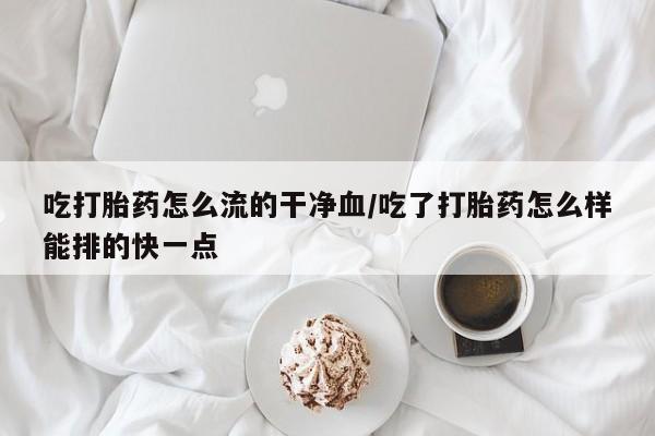 打胎药大月份用联系微信吃打胎药怎么流的干净血/吃了打胎药怎么样能排的快一点