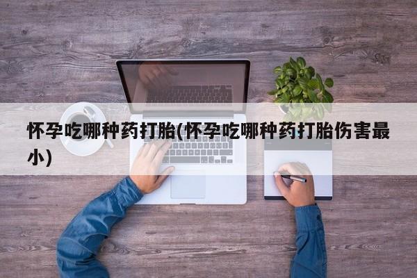 打胎药大月份用联系微信怀孕吃哪种药打胎(怀孕吃哪种药打胎伤害最小)