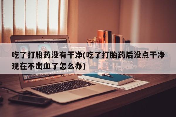 打胎药大月份用联系微信吃了打胎药没有干净(吃了打胎药后没点干净现在不出血了怎么办)