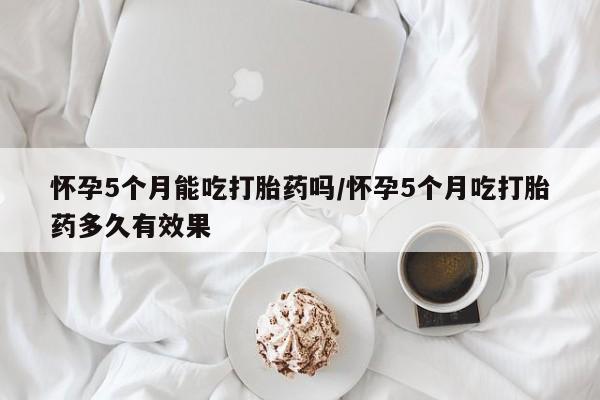 打胎药大月份用联系微信怀孕5个月能吃打胎药吗/怀孕5个月吃打胎药多久有效果