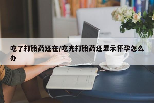 打胎药大月份用联系微信吃了打胎药还在/吃完打胎药还显示怀孕怎么办