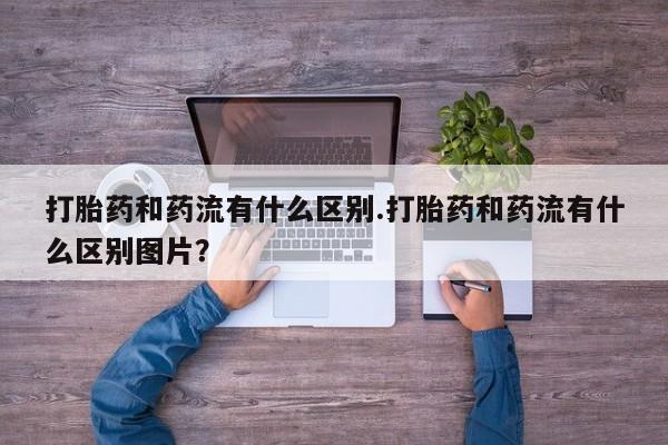 打胎药大月份用联系微信打胎药和药流有什么区别.打胎药和药流有什么区别图片？