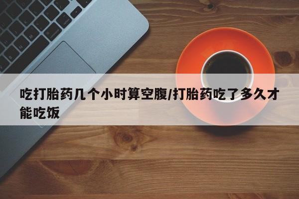 打胎药大月份用联系微信吃打胎药几个小时算空腹/打胎药吃了多久才能吃饭