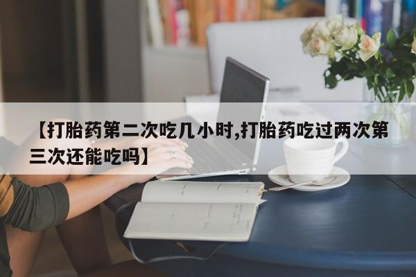 打胎药大月份用联系微信【打胎药第二次吃几小时,打胎药吃过两次第三次还能吃吗】